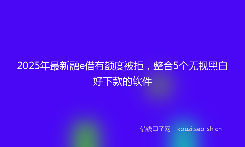 2025年最新融e借有额度被拒，整合5个无视黑白好下款的软件
