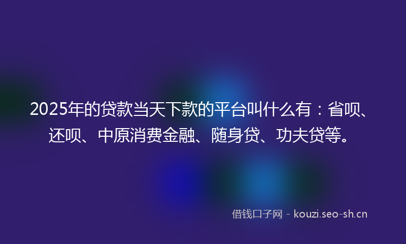 2025年的贷款当天下款的平台叫什么有：省呗、还呗、中原消费金融、随身贷、功夫贷等。