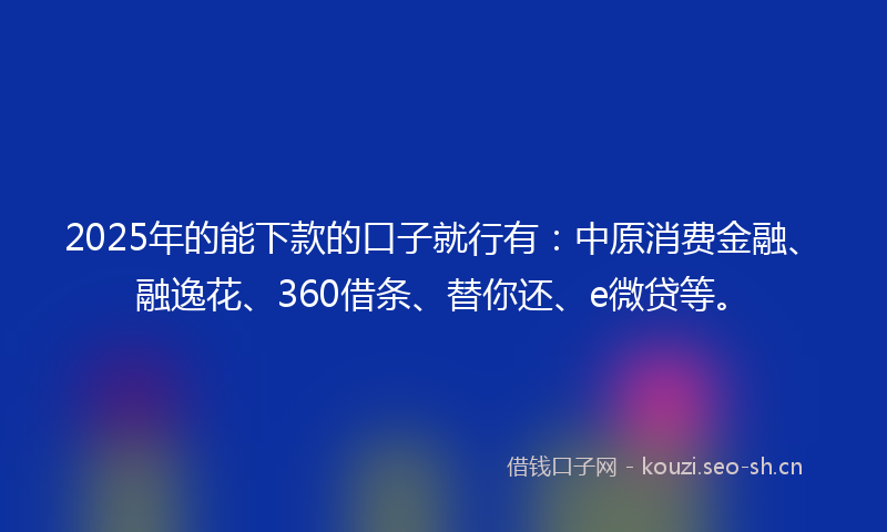 2025年的能下款的口子就行有：中原消费金融、融逸花、360借条、替你还、e微贷等。