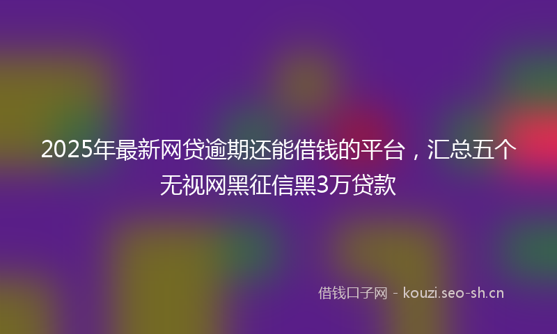 2025年最新网贷逾期还能借钱的平台，汇总五个无视网黑征信黑3万贷款