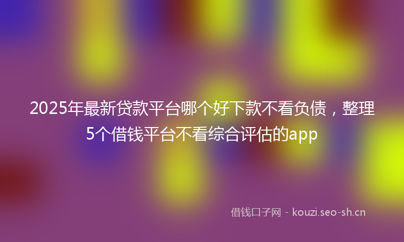 2025年最新贷款平台哪个好下款不看负债，整理5个借钱平台不看综合评估的app