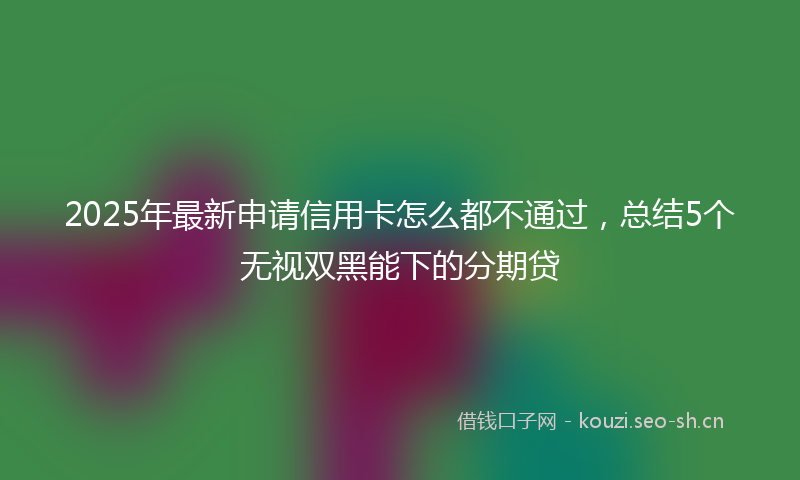 2025年最新申请信用卡怎么都不通过，总结5个无视双黑能下的分期贷