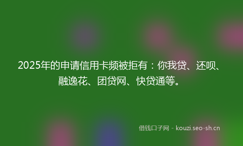 2025年的申请信用卡频被拒有:你我贷、还呗、融逸花、团贷网、快贷通等。