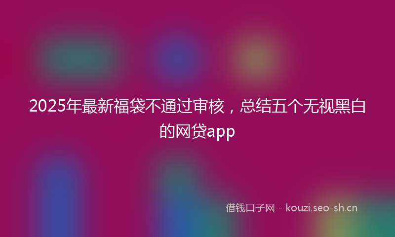 2025年最新福袋不通过审核，总结五个无视黑白的网贷app