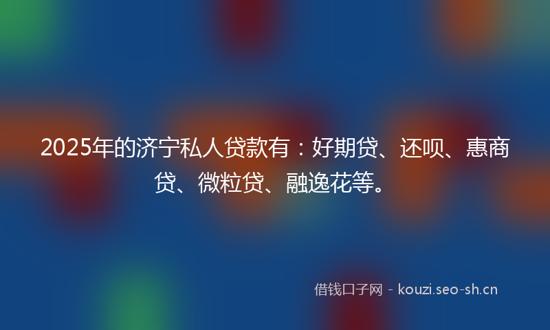 2025年的济宁私人贷款有：好期贷、还呗、惠商贷、微粒贷、融逸花等。