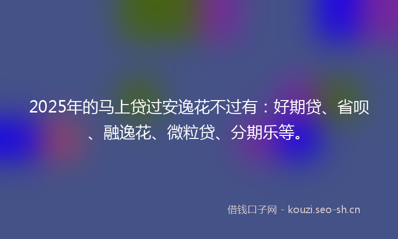 2025年的马上贷过安逸花不过有：好期贷、省呗、融逸花、微粒贷、分期乐等。