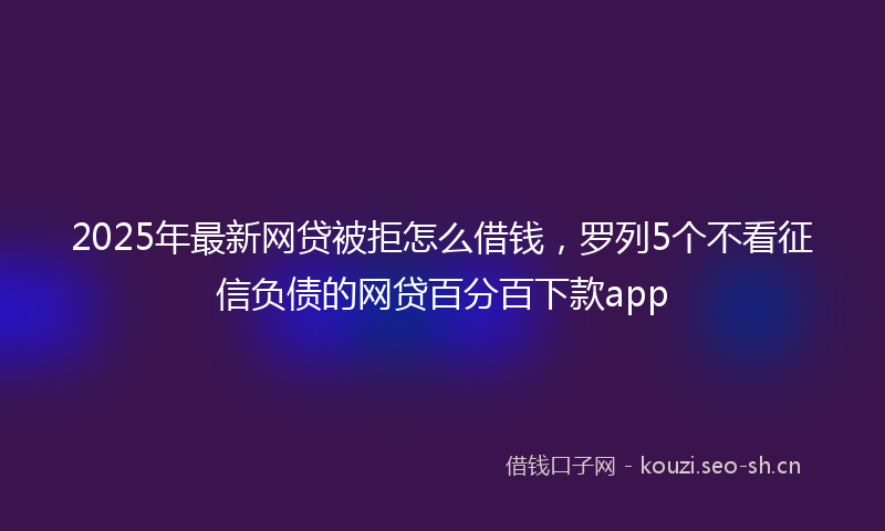 2025年最新网贷被拒怎么借钱，罗列5个不看征信负债的网贷百分百下款app