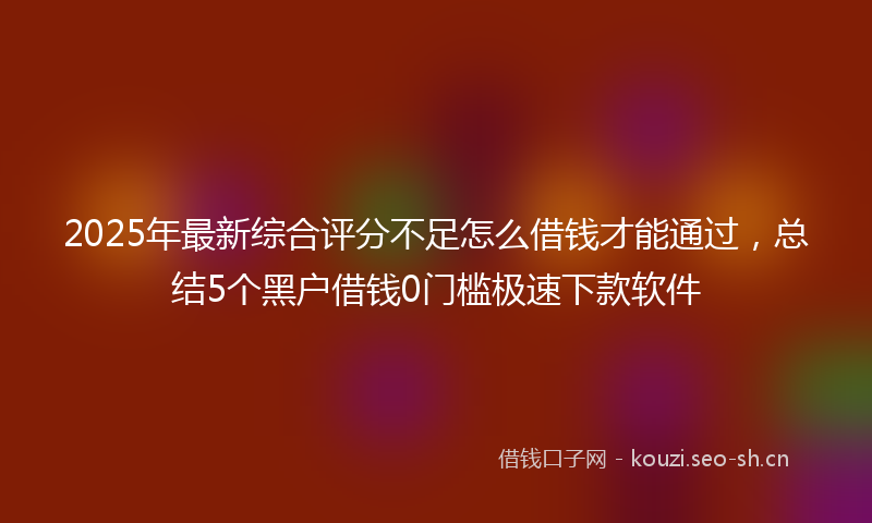 2025年最新综合评分不足怎么借钱才能通过，总结5个黑户借钱0门槛极速下款软件