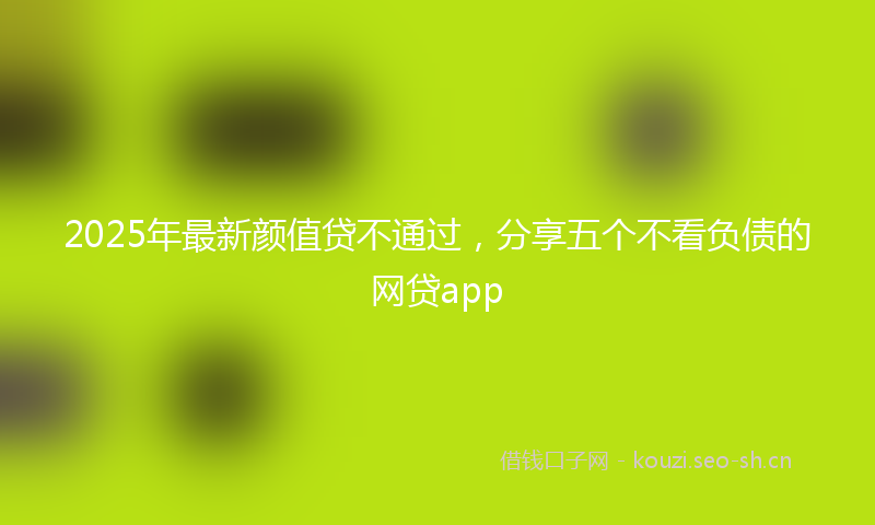 2025年最新颜值贷不通过，分享五个不看负债的网贷app