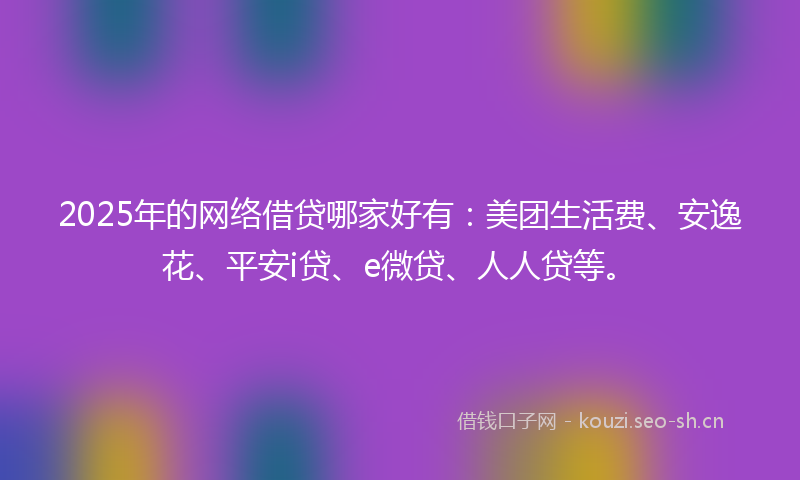 2025年的网络借贷哪家好有：美团生活费、安逸花、平安i贷、e微贷、人人贷等。