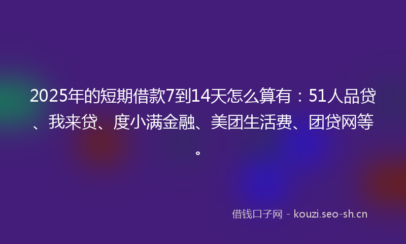 2025年的短期借款7到14天怎么算有：51人品贷、我来贷、度小满金融、美团生活费、团贷网等。