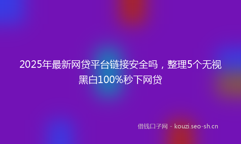 2025年最新网贷平台链接安全吗，整理5个无视黑白100%秒下网贷
