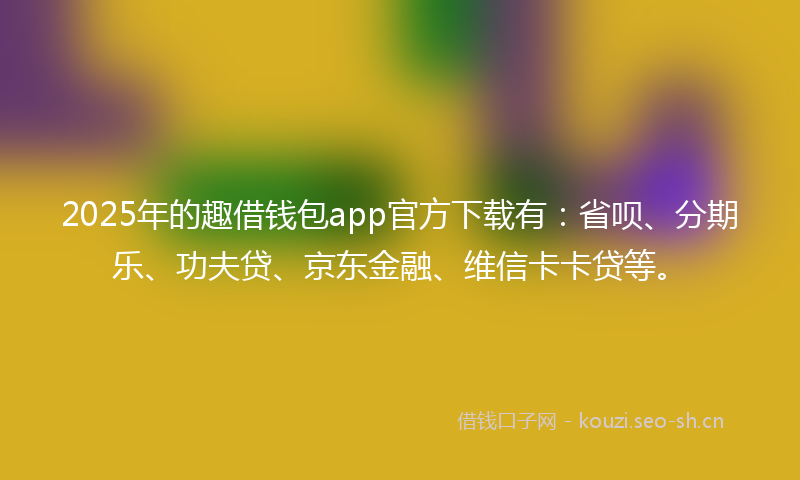 2025年的趣借钱包app官方下载有：省呗、分期乐、功夫贷、京东金融、维信卡卡贷等。