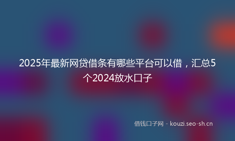 2025年最新网贷借条有哪些平台可以借，汇总5个2024放水口子