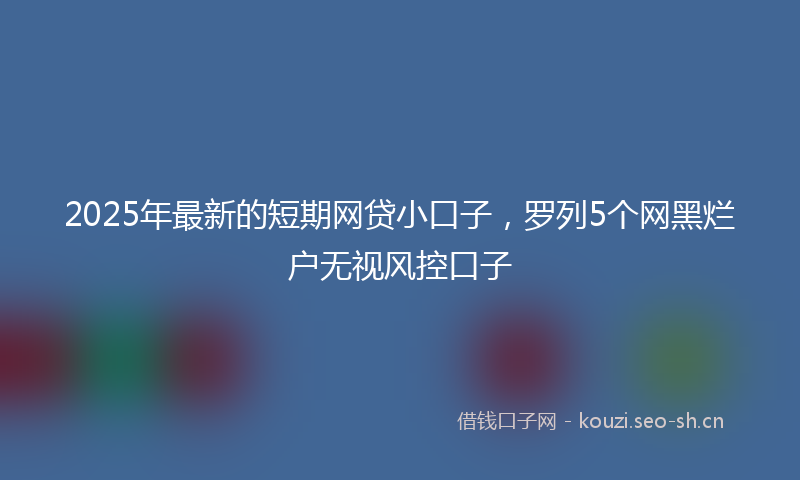 2025年最新的短期网贷小口子，罗列5个网黑烂户无视风控口子