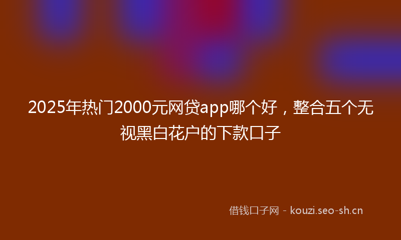 2025年热门2000元网贷app哪个好，整合五个无视黑白花户的下款口子