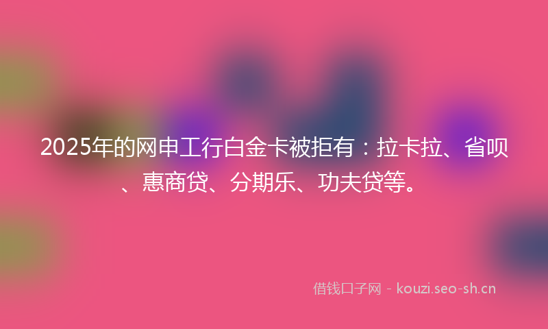 2025年的网申工行白金卡被拒有：拉卡拉、省呗、惠商贷、分期乐、功夫贷等。