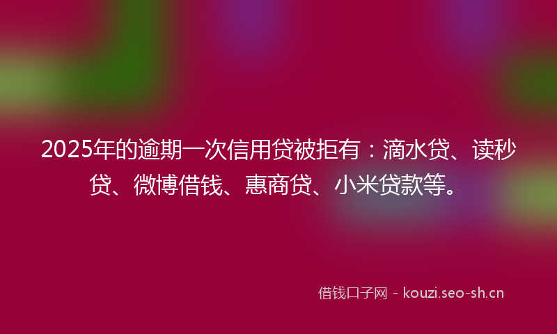 2025年的逾期一次信用贷被拒有：滴水贷、读秒贷、微博借钱、惠商贷、小米贷款等。