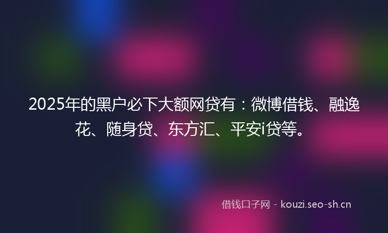 2025年的黑户必下大额网贷有：微博借钱、融逸花、随身贷、东方汇、平安i贷等。