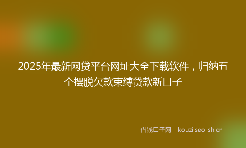 2025年最新网贷平台网址大全下载软件，归纳五个摆脱欠款束缚贷款新口子