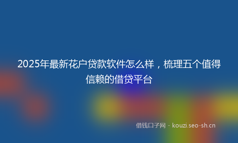 2025年最新花户贷款软件怎么样，梳理五个值得信赖的借贷平台