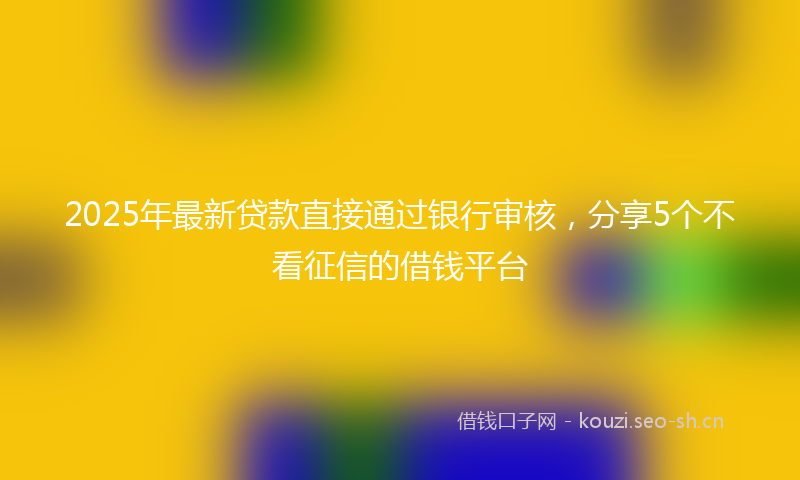 2025年最新贷款直接通过银行审核，分享5个不看征信的借钱平台