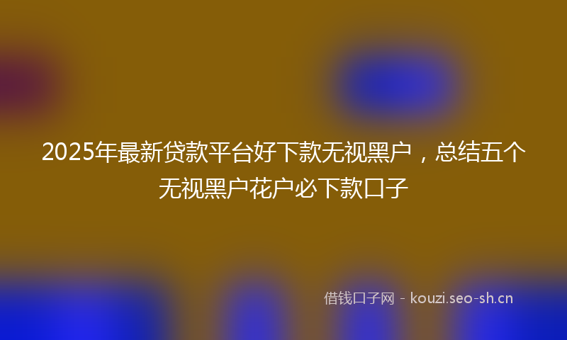 2025年最新贷款平台好下款无视黑户，总结五个无视黑户花户必下款口子