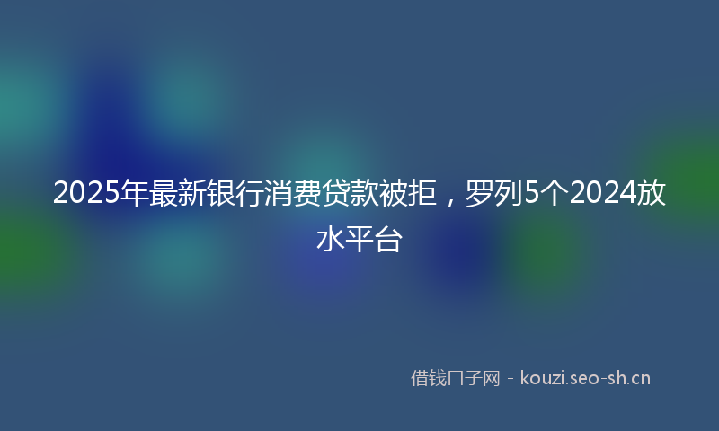 2025年最新银行消费贷款被拒，罗列5个2024放水平台