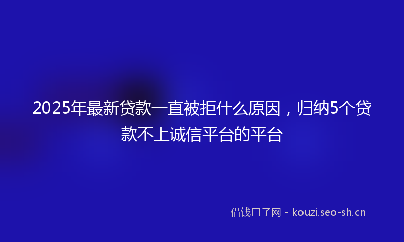 2025年最新贷款一直被拒什么原因，归纳5个贷款不上诚信平台的平台