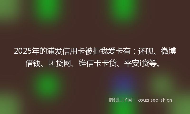2025年的浦发信用卡被拒我爱卡有：还呗、微博借钱、团贷网、维信卡卡贷、平安i贷等。