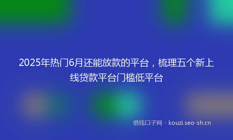 2025年热门6月还能放款的平台，梳理五个新上线贷款平台门槛低平台
