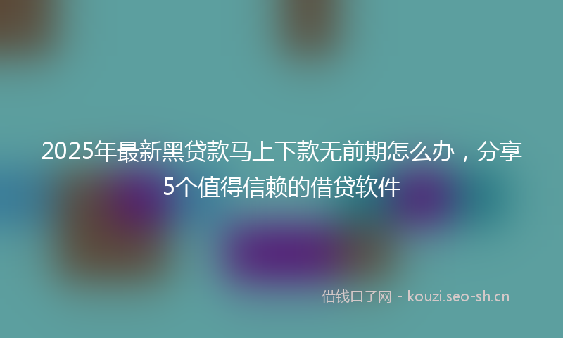 2025年最新黑贷款马上下款无前期怎么办，分享5个值得信赖的借贷软件