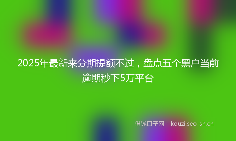 2025年最新来分期提额不过，盘点五个黑户当前逾期秒下5万平台