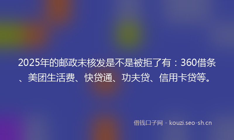 2025年的邮政未核发是不是被拒了有：360借条、美团生活费、快贷通、功夫贷、信用卡贷等。