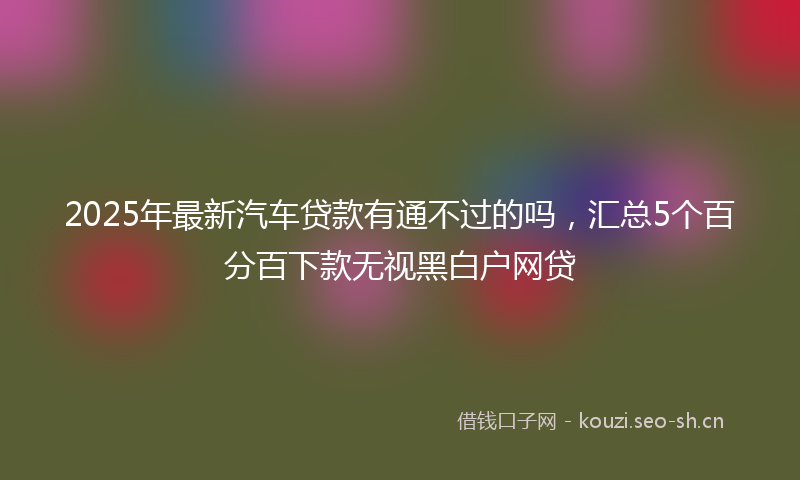 2025年最新汽车贷款有通不过的吗，汇总5个百分百下款无视黑白户网贷