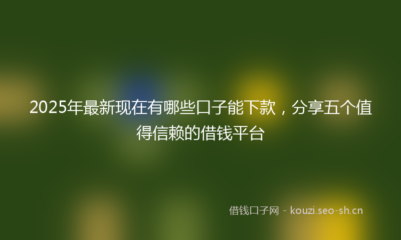 2025年最新现在有哪些口子能下款，分享五个值得信赖的借钱平台