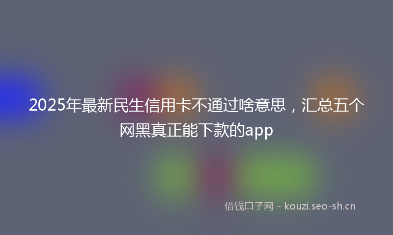 2025年最新民生信用卡不通过啥意思，汇总五个网黑真正能下款的app