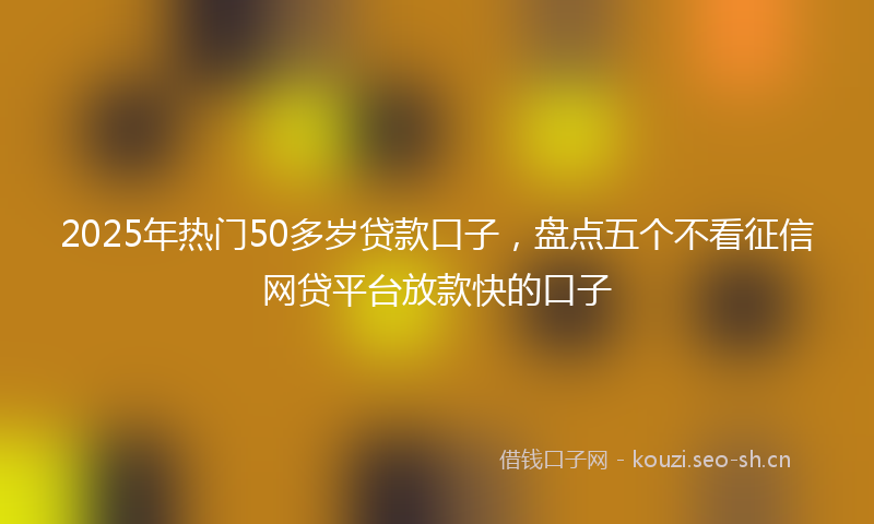2025年热门50多岁贷款口子，盘点五个不看征信网贷平台放款快的口子