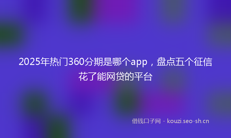 2025年热门360分期是哪个app，盘点五个征信花了能网贷的平台