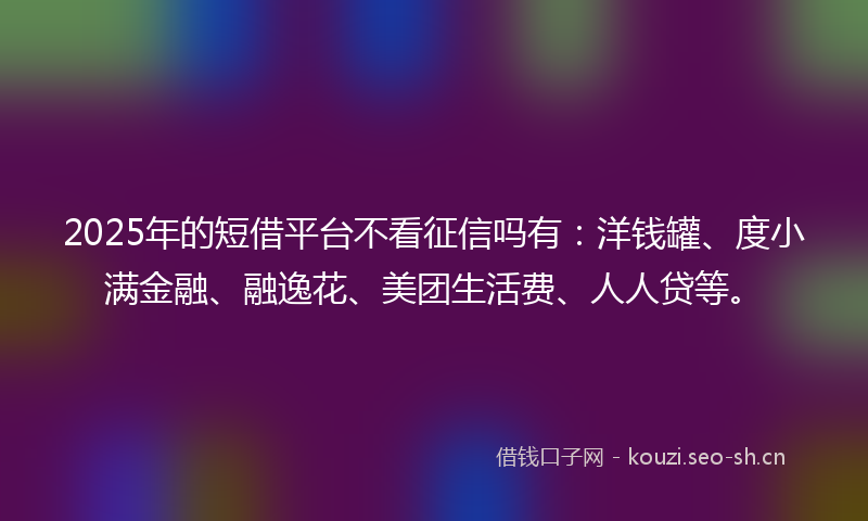 2025年的短借平台不看征信吗有：洋钱罐、度小满金融、融逸花、美团生活费、人人贷等。