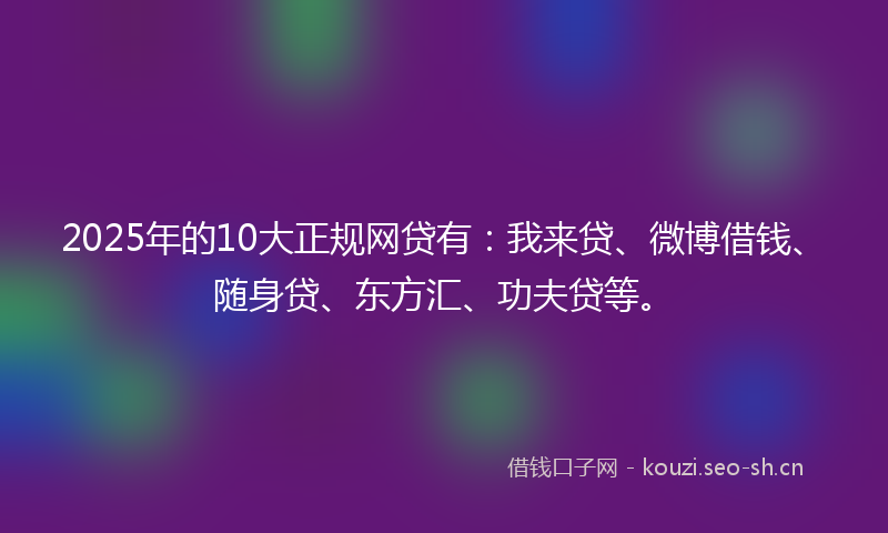2025年的10大正规网贷有：我来贷、微博借钱、随身贷、东方汇、功夫贷等。