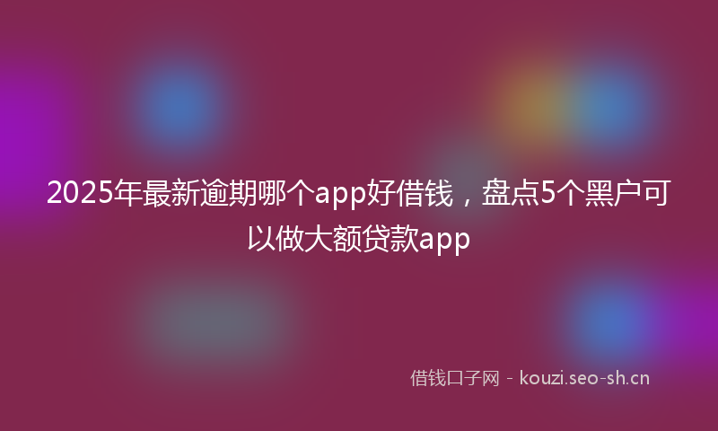 2025年最新逾期哪个app好借钱，盘点5个黑户可以做大额贷款app