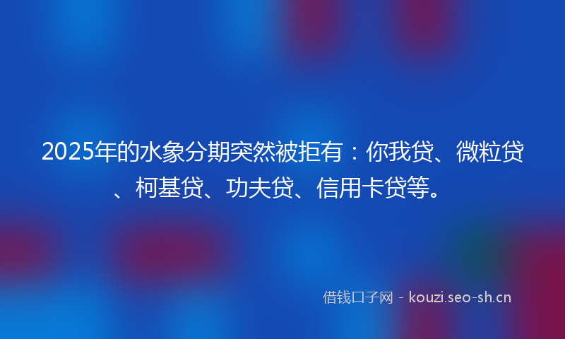 2025年的水象分期突然被拒有：你我贷、微粒贷、柯基贷、功夫贷、信用卡贷等。