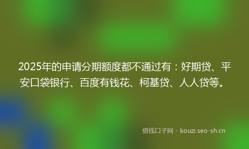 2025年的申请分期额度都不通过有:好期贷、平安口袋银行、百度有钱花、柯基贷、人人贷等。