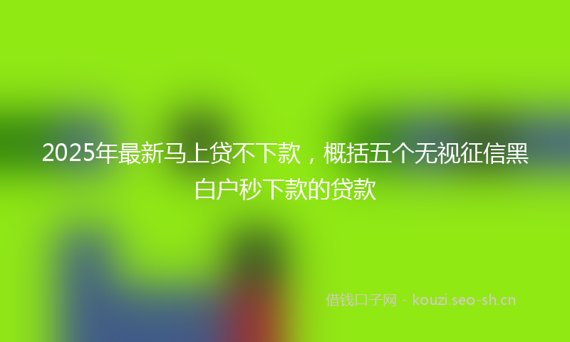 2025年最新马上贷不下款，概括五个无视征信黑白户秒下款的贷款
