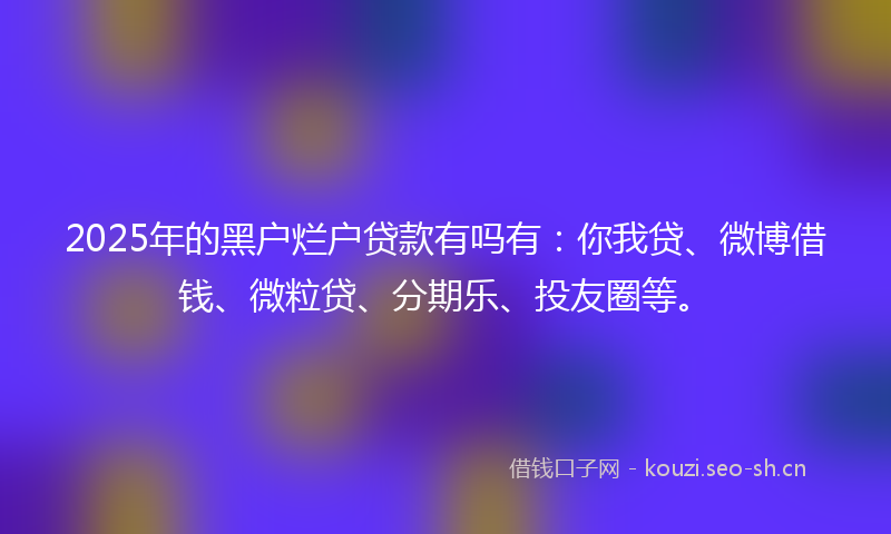 2025年的黑户烂户贷款有吗有：你我贷、微博借钱、微粒贷、分期乐、投友圈等。