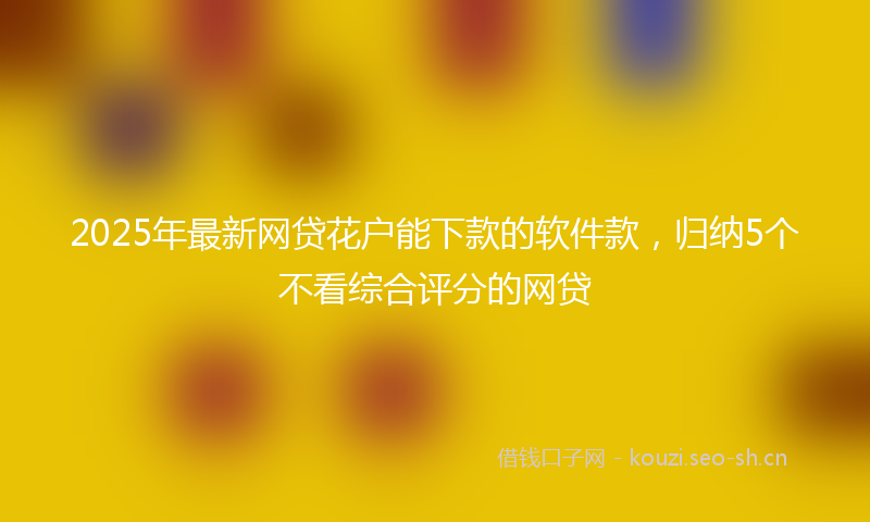 2025年最新网贷花户能下款的软件款，归纳5个不看综合评分的网贷