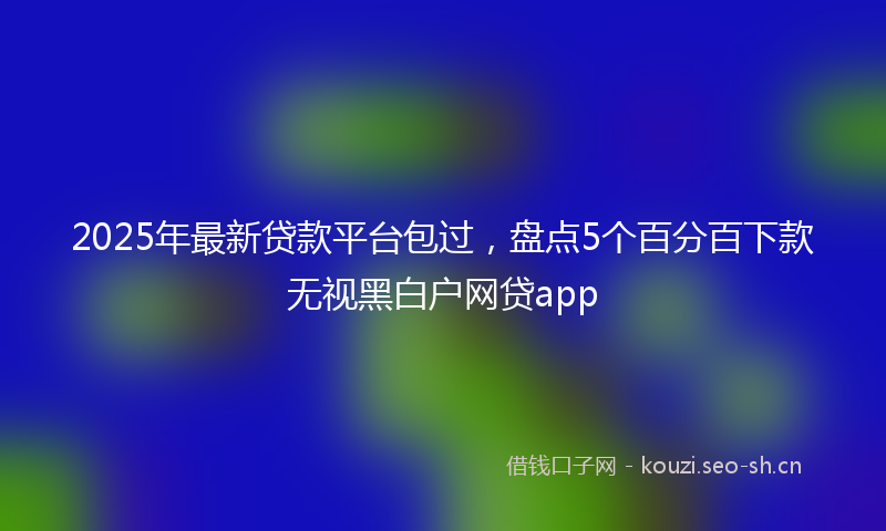 2025年最新贷款平台包过，盘点5个百分百下款无视黑白户网贷app