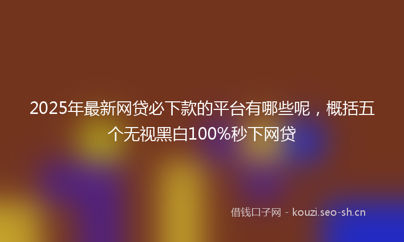 2025年最新网贷必下款的平台有哪些呢，概括五个无视黑白100%秒下网贷