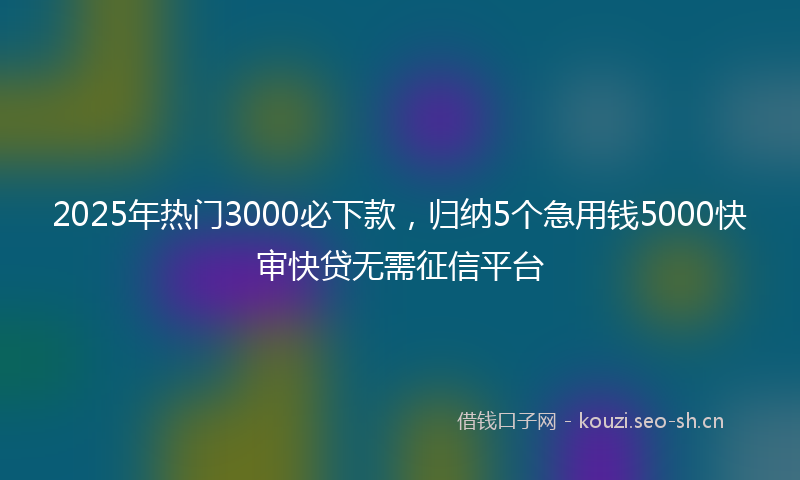 2025年热门3000必下款，归纳5个急用钱5000快审快贷无需征信平台